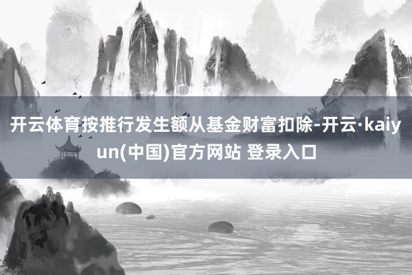 开云体育按推行发生额从基金财富扣除-开云·kaiyun(中国)官方网站 登录入口
