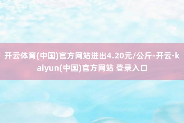 开云体育(中国)官方网站进出4.20元/公斤-开云·kaiyun(中国)官方网站 登录入口