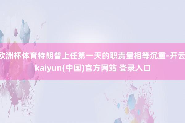 欧洲杯体育特朗普上任第一天的职责量相等沉重-开云·kaiyun(中国)官方网站 登录入口