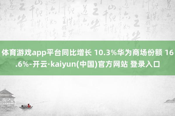 体育游戏app平台同比增长 10.3%华为商场份额 16.6%-开云·kaiyun(中国)官方网站 登录入口