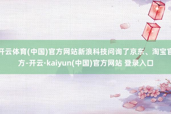 开云体育(中国)官方网站新浪科技问询了京东、淘宝官方-开云·kaiyun(中国)官方网站 登录入口