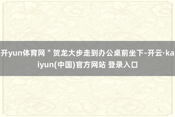 开yun体育网"贺龙大步走到办公桌前坐下-开云·kaiyun(中国)官方网站 登录入口