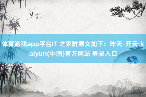 体育游戏app平台IT 之家附原文如下：昨天-开云·kaiyun(中国)官方网站 登录入口