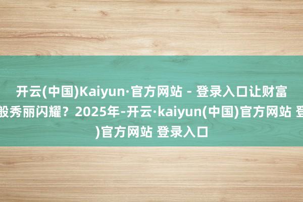 开云(中国)Kaiyun·官方网站 - 登录入口让财富如星辰般秀丽闪耀？2025年-开云·kaiyun(中国)官方网站 登录入口