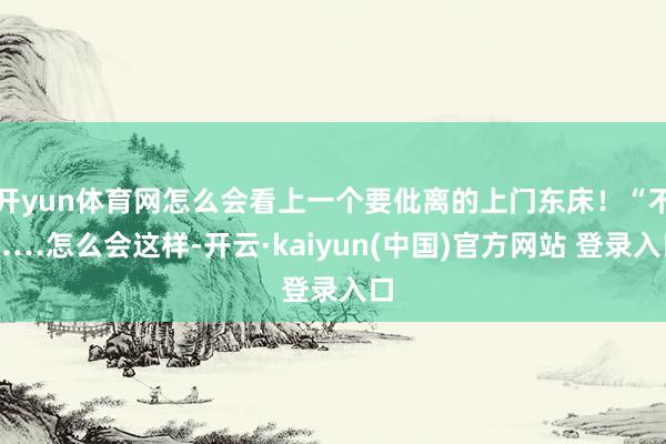 开yun体育网怎么会看上一个要仳离的上门东床！“不……怎么会这样-开云·kaiyun(中国)官方网站 登录入口