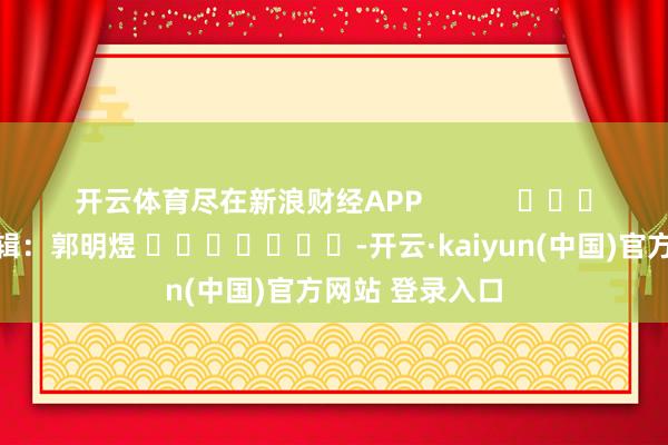 开云体育尽在新浪财经APP            						背负剪辑：郭明煜 							-开云·kaiyun(中国)官方网站 登录入口