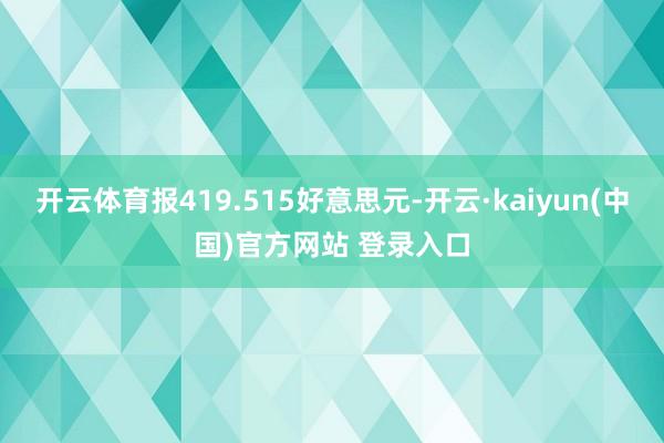 开云体育报419.515好意思元-开云·kaiyun(中国)官方网站 登录入口