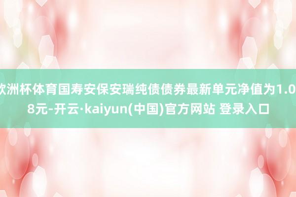 欧洲杯体育国寿安保安瑞纯债债券最新单元净值为1.078元-开云·kaiyun(中国)官方网站 登录入口
