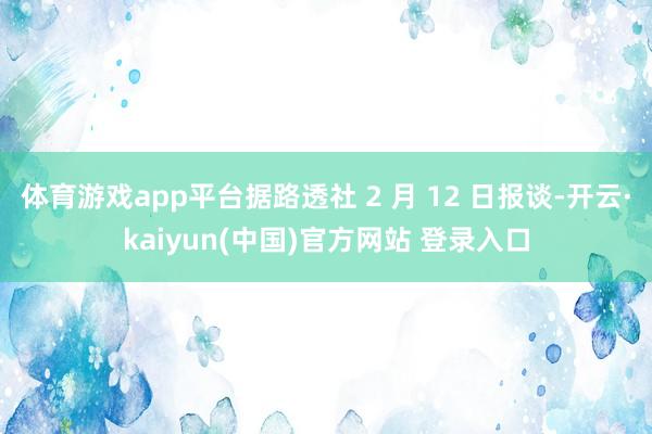 体育游戏app平台据路透社 2 月 12 日报谈-开云·kaiyun(中国)官方网站 登录入口