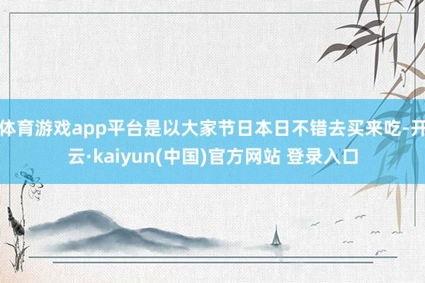 体育游戏app平台是以大家节日本日不错去买来吃-开云·kaiyun(中国)官方网站 登录入口