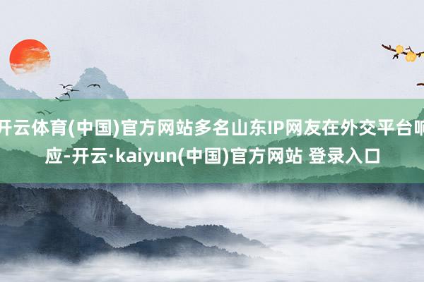 开云体育(中国)官方网站多名山东IP网友在外交平台响应-开云·kaiyun(中国)官方网站 登录入口