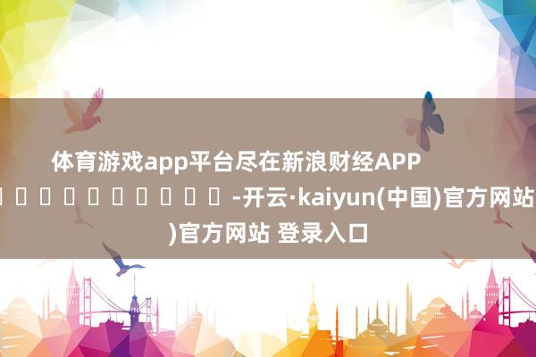 体育游戏app平台尽在新浪财经APP -开云·kaiyun(中国)官方网站 登录入口