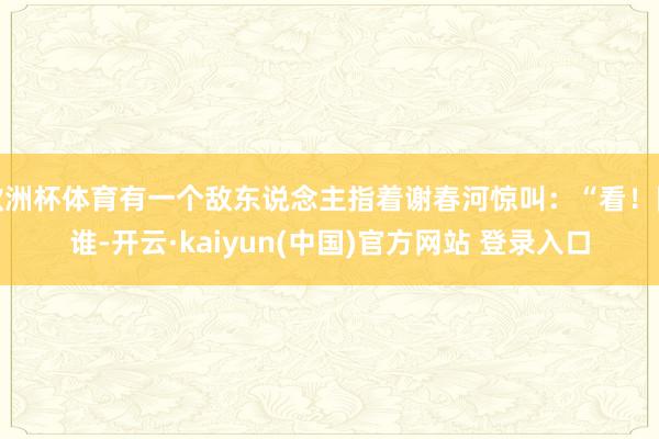欧洲杯体育有一个敌东说念主指着谢春河惊叫：“看！阿谁-开云·kaiyun(中国)官方网站 登录入口