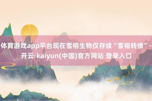 体育游戏app平台现在雪榕生物仅存续“雪榕转债”-开云·kaiyun(中国)官方网站 登录入口