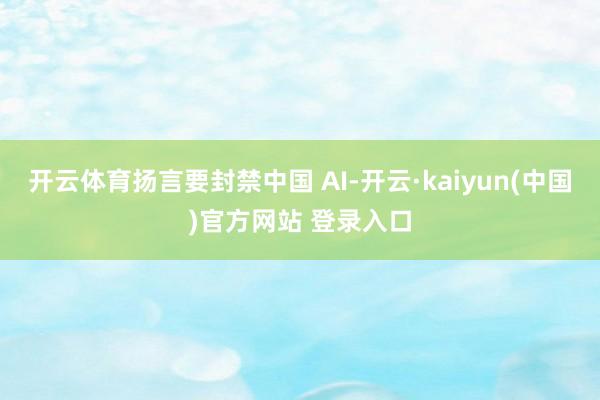开云体育扬言要封禁中国 AI-开云·kaiyun(中国)官方网站 登录入口
