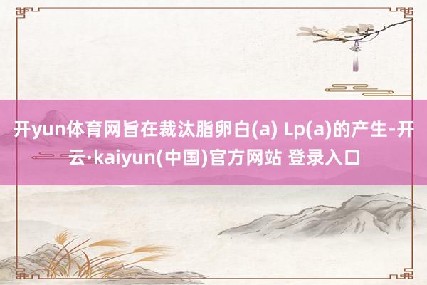 开yun体育网旨在裁汰脂卵白(a) Lp(a)的产生-开云·kaiyun(中国)官方网站 登录入口