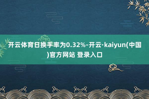 开云体育日换手率为0.32%-开云·kaiyun(中国)官方网站 登录入口