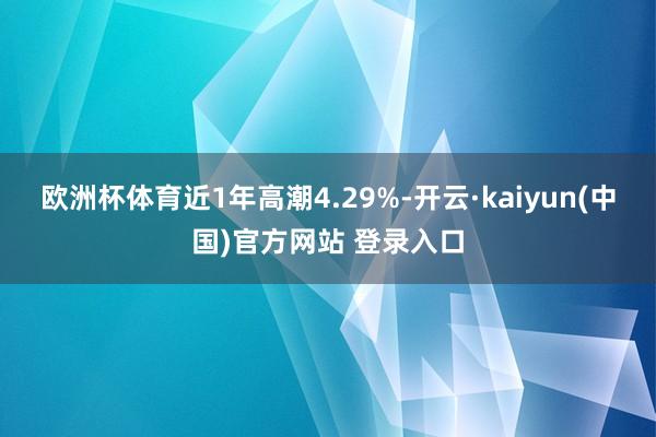 欧洲杯体育近1年高潮4.29%-开云·kaiyun(中国)官方网站 登录入口