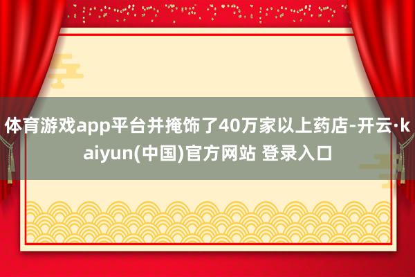 体育游戏app平台并掩饰了40万家以上药店-开云·kaiyun(中国)官方网站 登录入口