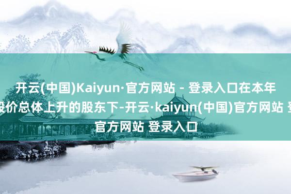 开云(中国)Kaiyun·官方网站 - 登录入口在本年下半年股价总体上升的股东下-开云·kaiyun(中国)官方网站 登录入口