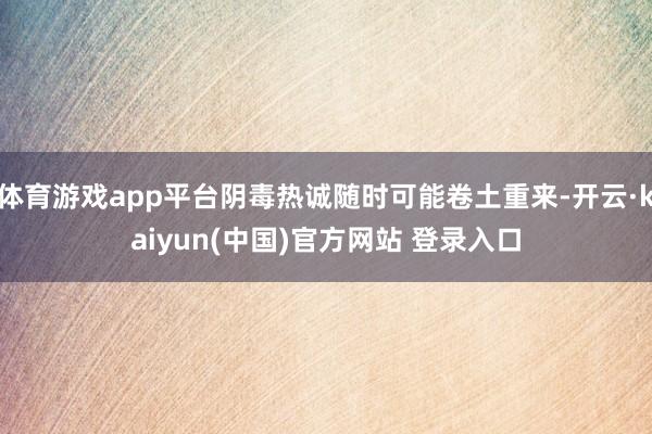 体育游戏app平台阴毒热诚随时可能卷土重来-开云·kaiyun(中国)官方网站 登录入口