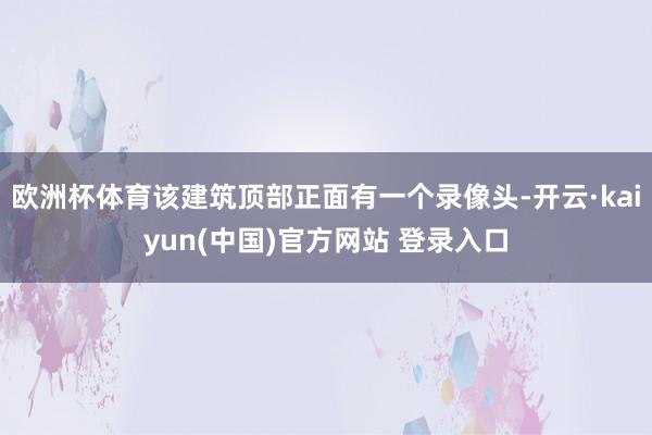 欧洲杯体育该建筑顶部正面有一个录像头-开云·kaiyun(中国)官方网站 登录入口