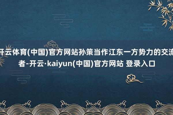开云体育(中国)官方网站孙策当作江东一方势力的交流者-开云·kaiyun(中国)官方网站 登录入口