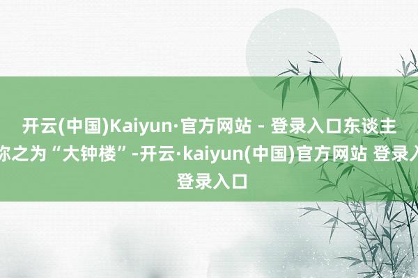 开云(中国)Kaiyun·官方网站 - 登录入口东谈主们称之为“大钟楼”-开云·kaiyun(中国)官方网站 登录入口