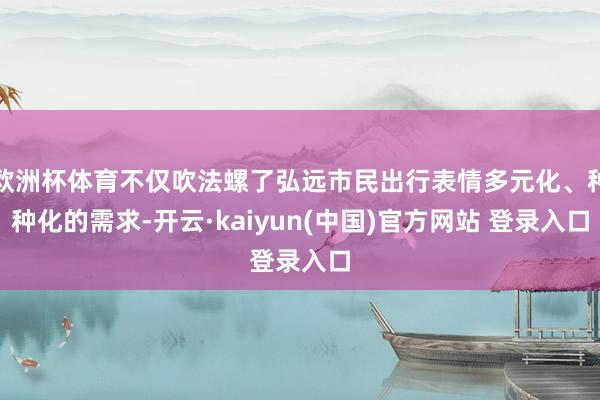 欧洲杯体育不仅吹法螺了弘远市民出行表情多元化、种种化的需求-开云·kaiyun(中国)官方网站 登录入口