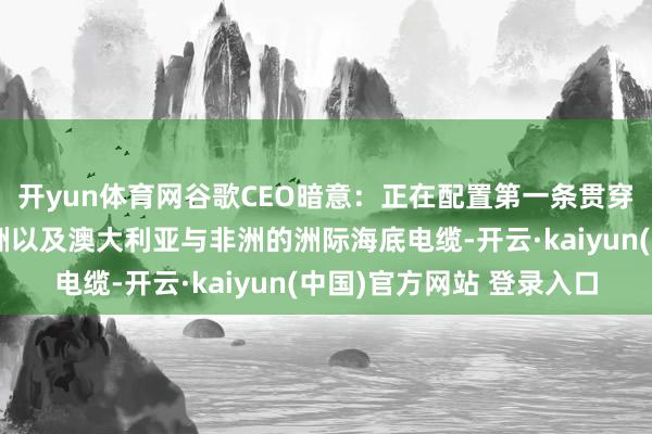 开yun体育网谷歌CEO暗意：正在配置第一条贯穿亚太地区与南好意思洲以及澳大利亚与非洲的洲际海底电缆-开云·kaiyun(中国)官方网站 登录入口