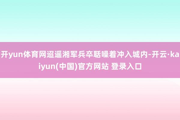 开yun体育网迢遥湘军兵卒聒噪着冲入城内-开云·kaiyun(中国)官方网站 登录入口
