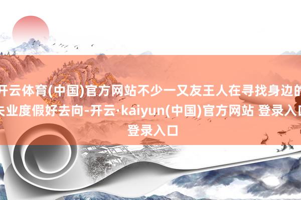 开云体育(中国)官方网站不少一又友王人在寻找身边的失业度假好去向-开云·kaiyun(中国)官方网站 登录入口