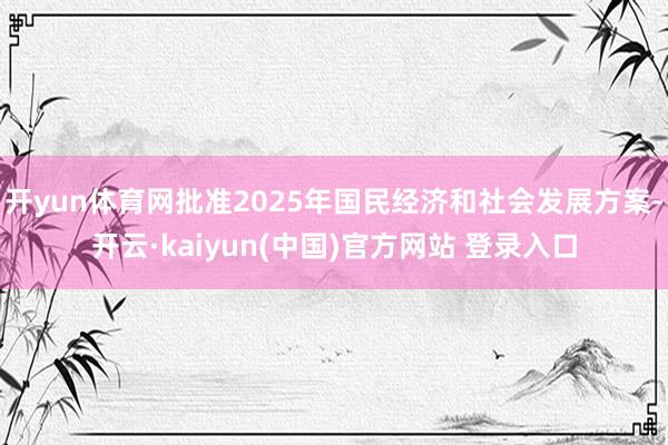 开yun体育网批准2025年国民经济和社会发展方案-开云·kaiyun(中国)官方网站 登录入口