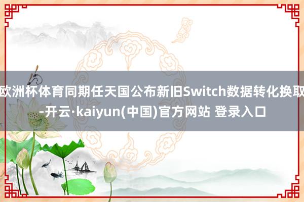 欧洲杯体育同期任天国公布新旧Switch数据转化换取-开云·kaiyun(中国)官方网站 登录入口