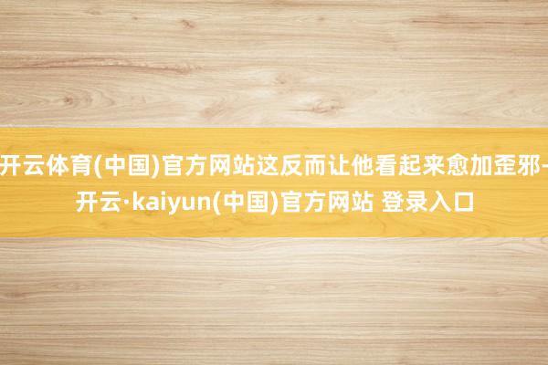 开云体育(中国)官方网站这反而让他看起来愈加歪邪-开云·kaiyun(中国)官方网站 登录入口