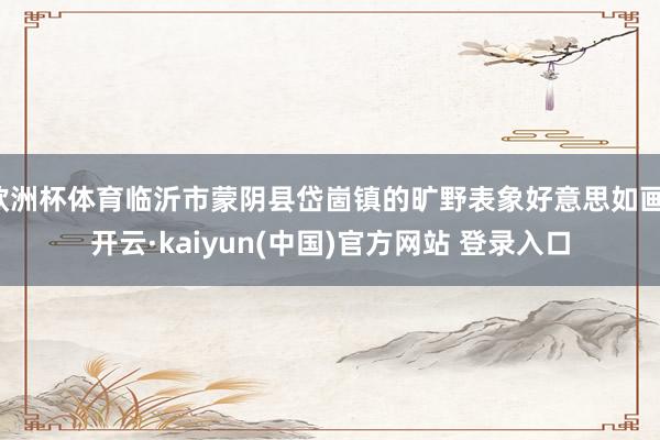 欧洲杯体育临沂市蒙阴县岱崮镇的旷野表象好意思如画-开云·kaiyun(中国)官方网站 登录入口