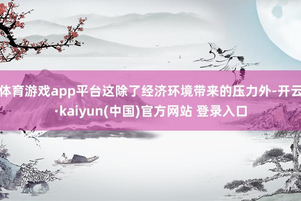 体育游戏app平台这除了经济环境带来的压力外-开云·kaiyun(中国)官方网站 登录入口