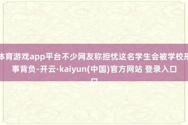 体育游戏app平台不少网友称担忧这名学生会被学校刑事背负-开云·kaiyun(中国)官方网站 登录入口