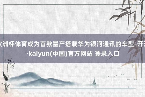 欧洲杯体育成为首款量产搭载华为银河通讯的车型-开云·kaiyun(中国)官方网站 登录入口