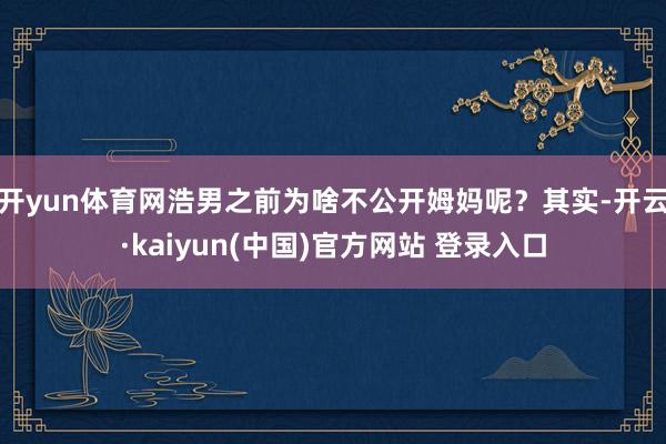 开yun体育网浩男之前为啥不公开姆妈呢？其实-开云·kaiyun(中国)官方网站 登录入口