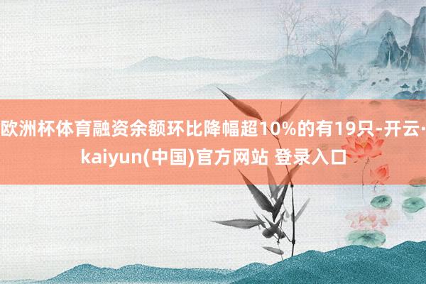 欧洲杯体育融资余额环比降幅超10%的有19只-开云·kaiyun(中国)官方网站 登录入口