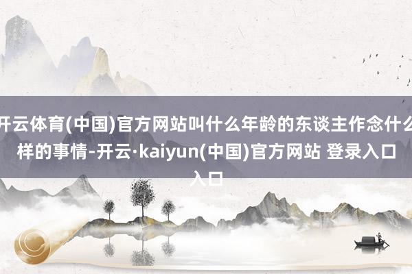 开云体育(中国)官方网站叫什么年龄的东谈主作念什么样的事情-开云·kaiyun(中国)官方网站 登录入口