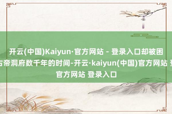 开云(中国)Kaiyun·官方网站 - 登录入口却被困在陀舍古帝洞府数千年的时间-开云·kaiyun(中国)官方网站 登录入口