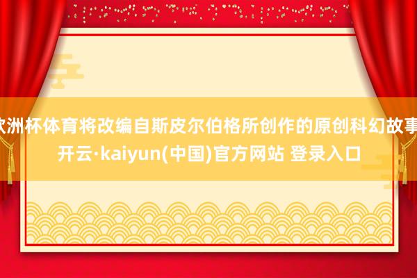 欧洲杯体育将改编自斯皮尔伯格所创作的原创科幻故事-开云·kaiyun(中国)官方网站 登录入口