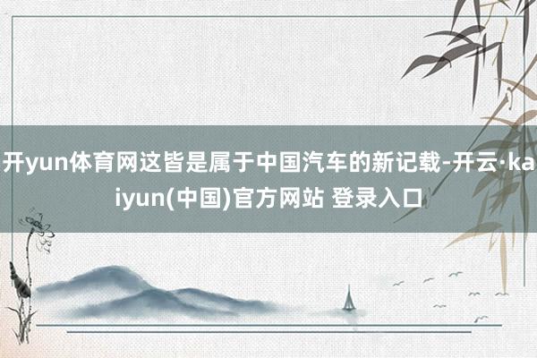 开yun体育网这皆是属于中国汽车的新记载-开云·kaiyun(中国)官方网站 登录入口