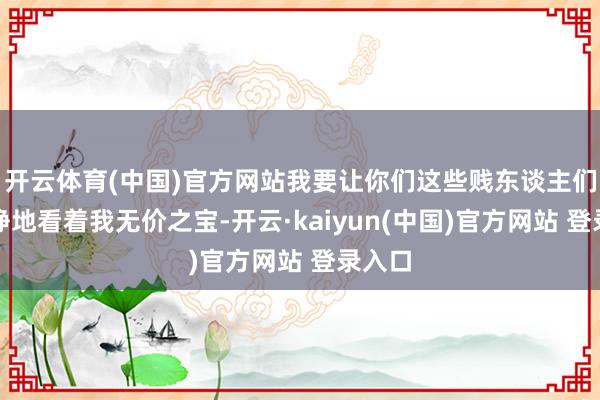 开云体育(中国)官方网站我要让你们这些贱东谈主们眼睁睁地看着我无价之宝-开云·kaiyun(中国)官方网站 登录入口