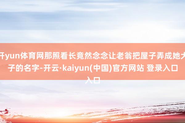 开yun体育网那照看长竟然念念让老翁把屋子弄成她犬子的名字-开云·kaiyun(中国)官方网站 登录入口