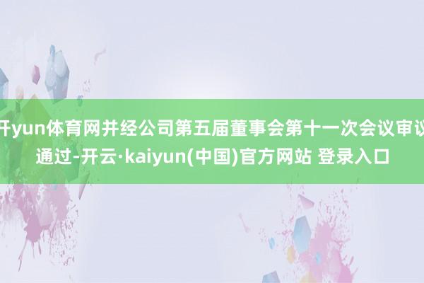 开yun体育网并经公司第五届董事会第十一次会议审议通过-开云·kaiyun(中国)官方网站 登录入口