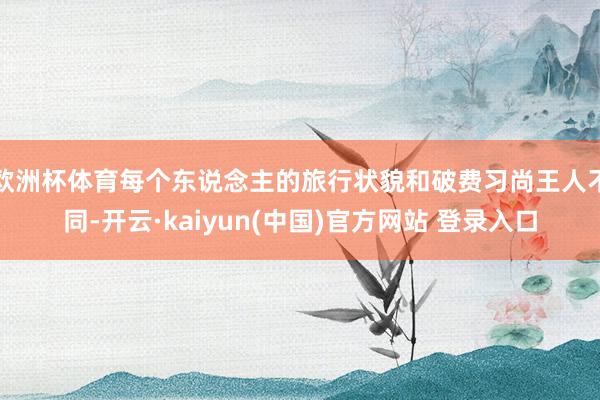 欧洲杯体育每个东说念主的旅行状貌和破费习尚王人不同-开云·kaiyun(中国)官方网站 登录入口