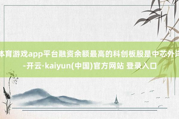 体育游戏app平台融资余额最高的科创板股是中芯外洋-开云·kaiyun(中国)官方网站 登录入口